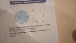 3.
ÖĞRETMEN YAZILIDA NE SORAR?
su
r=3 cm
r=2 cm
Küre biçimindeki kapta bulunan suyun tamamı yeterince yüksek
ve 2 cm yarıçaplı silindir kaba boşaltılıyor.
Buna göre, silindirdeki su yüksekliği kaç cm olurdu? (π =3)
(10 puan)