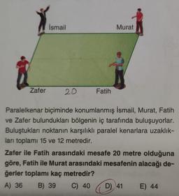 Zafer
İsmail
20
Fatih
Murat
Paralelkenar biçiminde konumlanmış İsmail, Murat, Fatih
ve Zafer bulundukları bölgenin iç tarafında buluşuyorlar.
Buluştukları noktanın karşılıklı paralel kenarlara uzaklık-
ları toplamı 15 ve 12 metredir.
Zafer ile Fatih arasındaki mesafe 20 metre olduğuna
göre, Fatih ile Murat arasındaki mesafenin alacağı de-
ğerler toplamı kaç metredir?
A) 36 B) 39
C) 40
D) 41
E) 44