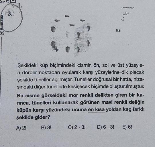 Armada
3.
az
C) 2-3!
ola
Şekildeki küp biçimindeki cismin ön, sol ve üst yüzeyle-
ri dörder noktadan oyularak karşı yüzeylerine dik olacak
şekilde tüneller açılmıştır. Tüneller doğrusal bir hatta, hiza-
sındaki diğer tünellerle kesişecek biçimde oluşturulm