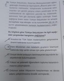 30. Türkiye Selçuklulan, Nizamiye Medreselerindeki eğitim
geleneğini Anadolu'ya taşımışlardır. Önemli şehir mer-
kezlerine medreseler, kütüphaneler kurdurarak bilim
insanları için gerekli çalışma ortamı yaratmışlar ve bu
medreselerde din eğitiminin yanında tip, matematik,
astronomi, fizik gibi alanlarda eğitim verilmiştir. İnsan
sağlığına önem veren Türkiye Selçukluları bu amaçla
darüşşifalar inşa etmişler ve bu kurumlardan din ve ırk
ayrımı gözetmeksizin herkesin faydalanmasını sağla-
mışlardır.
Bu bilgilere göre Türkiye Selçukluları ile ilgili aşağı-
daki yargılardan hangisine ulaşılamaz?
Anadolu'da Türk İslam medeniyetinin gelişmesine
önemli katkılarda bulunmuşlardır.
B) Yeni Müslüman olan kalabalık grupların İslamiyet
hakkında bilgi sahibi olması için çaba gösterilmiştir.
Sosyal devlet anlayışını benimseyerek bayındırlık fa-
aliyetlerinde bulunmuşlardır.
D) Yoksul ve yetenekli öğrencilerin topluma kazandırıl-
masına çalışmışlardır.
E) Ordunun asker ihtiyacının karşılanması ve devlet
adamı yetiştirilmesine öncelik vermişlerdir.
3