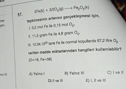 me-
yor.
to
niz III
57.
2Fe(k) + 3/20₂(g) →→→ Fe₂O³(k)
tepkimesinin artansız gerçekleşmesi için,
1. 0,2 mol Fe ile 0,15 mol O2
II. 11,2 gram Fe ile 4,8 gram O₂,
III. 12,04.1023 tane Fe ile normal koşullarda 67,2 litre 0₂
verilen madde miktarlarından hangileri kullanılabilir?
(0=16, Fe=56)
A) Yalnız !
D) II ve III
B) Yalnız III
E) I, II ve III
C) I ve II