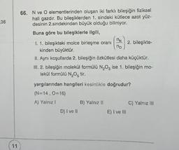 36
11
66. N ve O elementlerinden oluşan iki farklı bileşiğin fiziksel
hali gazdır. Bu bileşiklerden 1. sindeki kütlece azot yüz-
desinin 2.sindekinden büyük olduğu biliniyor.
Buna göre bu bileşiklerle ilgili,
D) I ve II
nN
no
1. 1. bileşikteki molce birleşme oranı
kinden büyüktür.
II. Aynı koşullarda 2. bileşiğin özkütlesi daha küçüktür.
III. 2. bileşiğin molekül formülü N₂O3 ise 1. bileşiğin mo-
lekül formülü N₂O5 tir.
yargılarından hangileri kesinlikle doğrudur?
(N=14, O=16)
A) Yalnız !
B) Yalnız II
2. bileşikte-
E) I ve III
C) Yalnız III