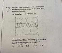 A35)
Şekildeki ABCD dikdörtgeninin içine dikdörtgenin
kenarlanna ve birbirlerine teğet olacak şekilde çem-
berler yerleştirilmiştir.
Her sıradaki çemberler birbirlerine eştir.
A
B
Çevre(ABCD) = 168 cm olduğuna göre, orta sırada-
ki çemberlerin yarıçapı kaç cm dir
A) 2
B) 2.4 C) 3
D) 3.6
E) 4