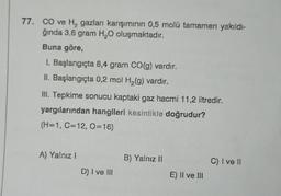 77. CO ve H gazları karışımının 0,5 molü tamamen yakıldı-
ğında 3,6 gram H₂O oluşmaktadır.
Buna göre,
1. Başlangıçta 8,4 gram CO(g) vardır.
II. Başlangıçta 0,2 mol H₂(g) vardır.
III. Tepkime sonucu kaptaki gaz hacmi 11,2 litredir.
yargılarından hangileri kesinlikle doğrudur?
(H=1, C=12, 0=16)
A) Yalnız I
D) I ve III
B) Yalnız II
E) II ve III
C) I ve ll