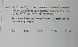 78. H₂ CH₂ ve CO₂ gazlarından oluşan karışımın 16 litresi ta-
mamen yakıldığında aynı şartlarda ortamda 13 er litre
H₂O(g) ve CO₂(g) bulunduğu saptanıyor.
Buna göre başlangıç karışımındaki CO₂ gazı aynı ko-
şullarda kaç litredir?
A) 3 B) 5
C) 8
D) 10
E) 13