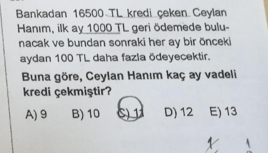 Bankadan 16500 TL kredi çeken Ceylan
Hanım, ilk ay 1000 TL geri ödemede bulu-
nacak ve bundan sonraki her ay bir önceki
aydan 100 TL daha fazla ödeyecektir.
Buna göre, Ceylan Hanım kaç ay vadeli
kredi çekmiştir?
A) 9
B) 10
C) 11
D) 12 E) 13