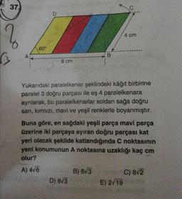 37.
A
60°
D
8 cm
B
Yukarıdaki paralelkenar şeklindeki kâğıt birbirine
paralel 3 doğru parçası ile eş 4 paralelkenara
ayrılarak, bu paralelkenarlar soldan sağa doğru
sarı, kırmızı, mavi ve yeşil renklerle boyanmıştır.
D) 8√3
Buna göre, en sağdaki yeşil parça mavi parça
üzerine iki parçaya ayıran doğru parçası kat
yeri olacak şekilde katlandığında C noktasının
yeni konumunun A noktasına uzaklığı kaç cm
olur?
A) 4√6
B) 6√3
4 cm
E) 2√19
C) 8√2