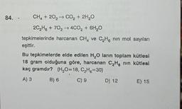 84. CH₂ +202 → CO₂ + 2H₂O
20₂H + 70₂ 4CO₂ + 6H₂O
tepkimelerinde harcanan CH₂ ve C₂H6 nin mol sayıları
eşittir.
Bu tepkimelerde elde edilen H₂O larin toplam kütlesi
18 gram olduğuna göre, harcanan C₂H, nin kütlesi
kaç gramdır? (H₂O=18, C₂H6-30)
A) 3
C) 9
B) 6
D) 12 E) 15