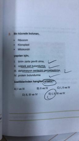 2. Bir hücrede bulunan,
Ribozom
• Kloroplast
Mitokondri
yapıları için;
1. birim zarla çevrili olma,
II. nükleik asit bulundurma,
III. dehidrasyon sentezini gerçekleştirme,
IV. protein bulundurma
özelliklerinden hangilen ortaktır?
A) I ve III
B) II ve IV
D) II, III ve IV
L
C) I, II ve IV
E) I, II/III ve IV