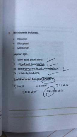 2. Bir hücrede bulunan,
Ribozom
• Kloroplast
Mitokondri
yapıları için;
1. birim zarla çevrili olma,
II. nükleik asit bulundurma,
III. dehidrasyon sentezini gerçekleştirme,
IV. protein bulundurma
özelliklerinden hangilen ortaktır?
A) I ve III
B) II ve IV
D) II, III ve IV
L
C) I, II ve IV
E) I, II/III ve IV