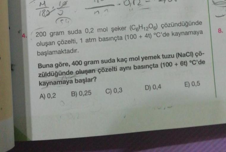 Mo
CG
11-
200 gram suda 0,2 mol şeker (C6H12O6) çözündüğünde
oluşan çözelti, 1 atm basınçta (100 + 4t) °C'de kaynamaya
başlamaktadır.
Buna göre, 400 gram suda kaç mol yemek tuzu (NaCl) çö-
züldüğünde oluşan çözelti aynı basınçta (100+ 6t) °C'de
kaynamaya b