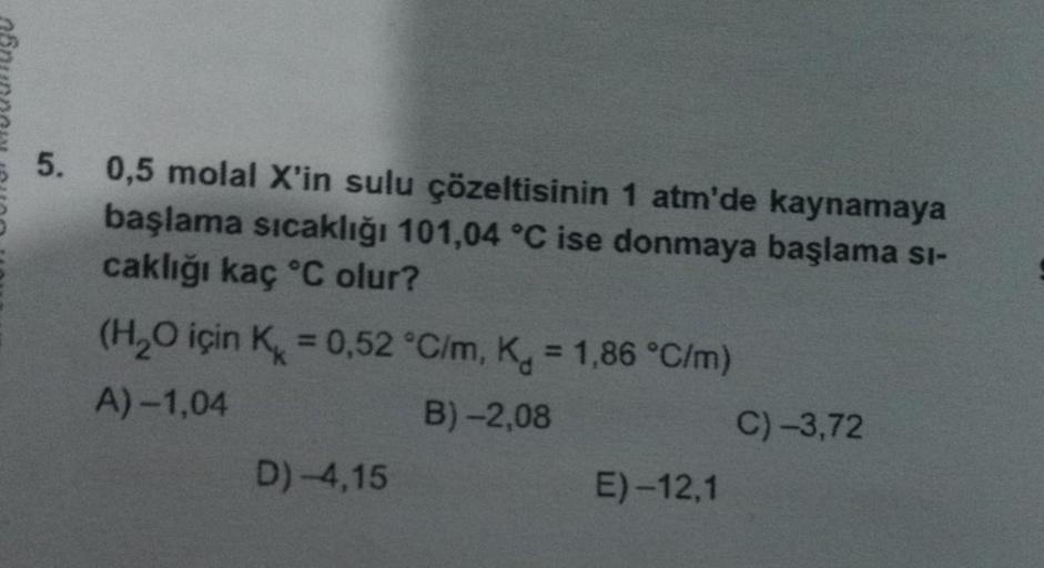 5. 0,5 molal X'in sulu çözeltisinin 1 atm'de kaynamaya
başlama sıcaklığı 101,04 °C ise donmaya başlama si-
caklığı kaç °C olur?
(H₂O için K = 0,52 °C/m, K = 1,86 °C/m)
A)-1,04
B) -2,08
D)-4,15
E) -12,1
C) -3,72