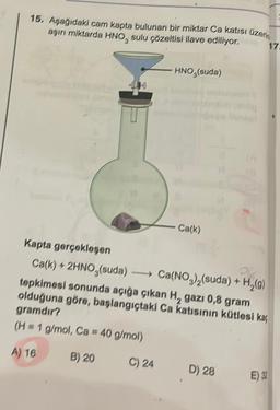 15. Aşağıdaki cam kapta bulunan bir miktar Ca katısı üzerin
aşırı miktarda HNO, sulu çözeltisi ilave ediliyor.
17.
HNO (suda)
C) 24
- Ca(k)
Kapta gerçekleşen
Ca(k) + 2HNO,(suda)
tepkimesi sonunda açığa çıkan H, gazı 0,8 gram
olduğuna göre, başlangıçtaki Ca katısının kütlesi kaç
gramdır?
(H = 1 g/mol, Ca = 40 g/mol)
A) 16
B) 20
PR
Ca(NO₂)₂(suda) + H₂(g)
D) 28
E) 32