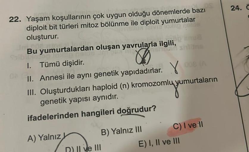 OS
22. Yaşam koşullarının çok uygun olduğu dönemlerde bazı
diploit bit türleri mitoz bölünme ile diploit yumurtalar
oluşturur.
via loxing neide
Jmp
banua
nahan shilling
Bu yumurtalardan oluşan yavrularla ilgili,
Salbinic.op
1. Tümü dişidir.
0
II. Annesi il