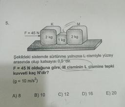 5.
F = 45 N
K
2 kg
A) 8 B) 10
1 kg
M
Şekildeki sistemde sürtünme yalnızca L-cismiyle yüzey
arasında olup katsayısı 0,5 dir.
2 kg
F = 45 N olduğuna göre, M cisminin L cismine tepki
kuvveti kaç N'dir?
(g = 10 m/s²)
C) 12
D) 16
E) 20