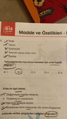 eis
Yayınları
1. Kütle
Hacim
A) 1
Madde ve Özellikleri -
Eylemsizlik
Tanecikli yapıya sahip olma
Özkütle
Yukarıdakilerden kaç tanesi maddeler için ortak özellik
değildir?
B) 2
Kütle ile ilgili olarak,
Re88-Po84
C) 3
Değişmeyen madde miktarıdır.
D) 4
E) 5
II. Türetilmiş bir büyüklüktür.
Eşit kollu teraziyle ölçülür.
IV Uluslararası birim sisteminde (SI) birimi kilogramdır.
yukarıda verilen yargılardan hangileri doğrudur?