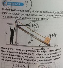 ?
Alperen sürtünmesiz-düşey duvar ile sürtünmeli yatay zemi
arasında bulunan çubuğun üzerindeki X cismini sabit makar
ve ip yardımıyla ok yönünde hareket ettiriyor.
ND
ÖRNEK-35
Alperen
X
G
X
g*NZ
Yatay
fs
Buna göre, cisim ok yönünde ilerlerken yatay zeminin
tepki kuvvetinin büyüklüğü N₂, düşey duvarın tepki kuv-
vetinin büyüklüğü No ve yatay zeminle çubuk arasındaki
sürtünme kuvvetinin büyüklüğü f nin değişimi hakkında
ne söylenebilir? (Çubuğun dengesi bozulmamaktadır.)
G=N₂