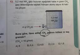 laki
?
- III
13. 0,2 mol NH, gazı bulunan aşağıdaki kaba m gram CH₂
gazı eklendiğinde kaptaki hidrojen atomu sayısı iki katı-
na çıkıyor.
314
0,2 mol
NH₂(9)
mg CH₂(g)-
Buna göre, ilave edilen CH, gazının kütlesi m kaç
gramdır?
(CH₂ = 16 g/mol)
A) 8
B) 6,4
C) 4,8
D) 2,4 E) 1,6