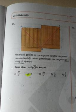 AYT/Matematik
21.
Yukarıdaki şekilde bir marangozun eş tahta parçaların-
dan oluşturduğu desen gösterilmiştir. Her parçanın ge-
nişliği 1 birimdir.
Buna göre, tan (ACB)
A)
23
2
B) 11
kaçtır?
C)
23
D)
E
23.
2