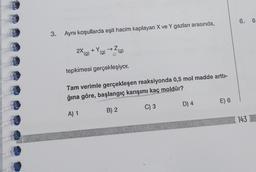 3.
Aynı koşullarda eşit hacim kaplayan X ve Y gazları arasında,
+Y.
(g)
(g)
2X (g)
tepkimesi gerçekleşiyor.
Tam verimle gerçekleşen reaksiyonda 0,5 mol madde arttı-
ğına göre, başlangıç karışımı kaç moldür?
A) 1
B) 2
C) 3
D) 4
E) 6
6. 0
143