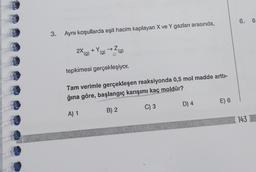 3.
Aynı koşullarda eşit hacim kaplayan X ve Y gazları arasında,
+Y.
(g)
(g)
2X (g)
tepkimesi gerçekleşiyor.
Tam verimle gerçekleşen reaksiyonda 0,5 mol madde arttı-
ğına göre, başlangıç karışımı kaç moldür?
A) 1
B) 2
C) 3
D) 4
E) 6
6. 0
143