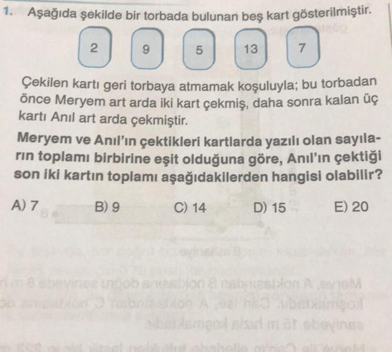 1. Aşağıda şekilde bir torbada bulunan beş kart gösterilmiştir.
Jeto
2
9
5
B) 9
13
Çekilen kartı geri torbaya atmamak koşuluyla; bu torbadan
önce Meryem art arda iki kart çekmiş, daha sonra kalan üç
kartı Anıl art arda çekmiştir.
Meryem ve Anıl'ın çektikle