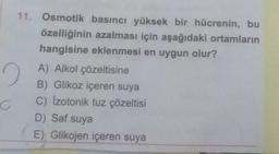 11. Osmotik basıncı yüksek bir hücrenin, bu
özelliğinin azalması için aşağıdaki ortamların
hangisine eklenmesi en uygun olur?
2
C
A) Alkol çözeltisine
B) Glikoz içeren suya
C) Izotonik tuz çözeltisi
D) Saf suya
E) Glikojen içeren suya