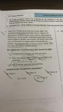 TYT/Sosyal Bilimler
SOSYAL BİLİMLER TESTİ
1. Bu testte sırasıyla, Tarih (1-5), Coğrafya (6-10), Felsefe (11-15), Din
Ahlak Bilgisi dersini yasal olarak almak zorunda olmayan veya farklı
rina ait toplam 25 soru vardır.
2. Cevaplarınızı, cevap kâğıdının Sosyal Bilimler Testi için ayrılan kısm
1. Asya Hun Devleti ve İç Asya'da kurulan diğer Türk
devletlerinde kurultay toplantıları birinci, beşinci ve
dokuzuncu aylarda olmak üzere yılda üç defa yapılırdı.
Dokuzuncu ayda yapılan toplantıya başta hatun olmak
üzere kağanın oğulları olan tiginler, üst düzey memurlar,
ordu komutanları ve bağlı boyların temsilcileri de
katılırdı. Kurultayda insan ve hayvan sayımı yapılır, ülke
sorunları görüşülüp kararlar alınırdı.
Bu bilgilerden hareketle Asya Hun Devleti ile ilgili;
Yönetimde boy beyleri de etkili olmuştur.
II. İdari alanda bazı demokratik uygulamalara yer
yerilmiştir.
I. Hatun devlet işlerinde söz sahibidir.
yargılarından hangilerine ulaşılabilir?
A) Yalnız I
B) Yalnız II
D) I ve III
E) I, The III
Yalnız III
3. Hz
of Yayınları