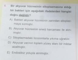 Bir akyuvar hücresinin sitoplazmasına aldığı
bir bakteri için aşağıdaki ifadelerden hangisi
doğru değildir?
A) Bakteri akyuvar hücresinin zarından sitoplaz-
maya sızmıştır.
B) Akyuvar hücresinin enerji harcaması ile alın-
mıştır.
C) Sitoplazmadaki lizozomlarla yıkıma uğratılır.
D) Akyuvar zarının toplam yüzey alanı bir miktar
azalmıştır.
E) Endositoz yoluyla alınmıştır.