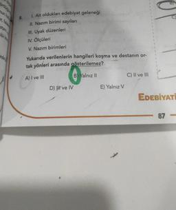 stan
ibi ko
nde
1. Ait oldukları edebiyat geleneği
11. Nazım birimi sayıları
III. Uyak düzenleri
INV. Ölçüleri
V. Nazım birimleri
Yukarıda verilenlerin hangileri koşma ve destanın or-
tak yönleri arasında gösterilemez?
A) I ve III
D) ve IV
eve
B) Yalnız II
E) Yalnız V
C) II ve III
EDEBİYATI
87-