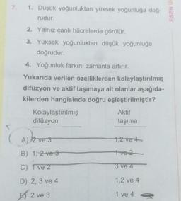 7. 1. Düşük yoğunluktan yüksek yoğunluğa doğ-
rudur.
2. Yalnız canlı hücrelerde görülür.
3. Yüksek yoğunluktan düşük yoğunluğa
doğrudur.
4. Yoğunluk farkını zamanla artırır.
Yukarıda verilen özelliklerden kolaylaştırılmış
difüzyon ve aktif taşımaya ait olanlar aşağıda-
kilerden hangisinde doğru eşleştirilmiştir?
Kolaylaştırılmış
difüzyon
A) 2 ve 3
B) 1, 2 ve 3
C) 1 ve 2
D) 2, 3 ve 4
2 ve 3
Aktif
taşıma
1,2 ve 4
1 ve 2
3 ve 4
1,2 ve 4
1 ve 4
ESEN U