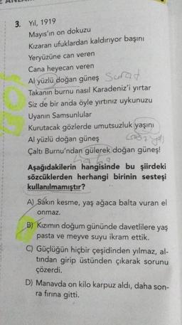 3. Yıl, 1919
Mayıs'ın on dokuzu
Kızaran ufuklardan kaldırıyor başını
Yeryüzüne can veren
Cana heyecan veren
Al yüzlü doğan güneş Surat
Takanın burnu nasıl Karadeniz'i yırtar
Siz de bir anda öyle yırtınız uykunuzu
Uyanın Samsunlular
Kurutacak gözlerde umutsuzluk yaşını
Göz yos
Al yüzlü doğan güneş
Çaltı Burnu'ndan gülerek doğan güneş!
ha be
Aşağıdakilerin hangisinde bu şiirdeki
sözcüklerden herhangi birinin sesteşi
kullanılmamıştır?
A) Sakın kesme, yaş ağaca balta vuran el
onmaz.
B) Kızımın doğum gününde davetlilere yaş
pasta ve meyve suyu ikram ettik.
C) Güçlüğün hiçbir çeşidinden yılmaz, al-
tından girip üstünden çıkarak sorunu
çözerdi.
D) Manavda on kilo karpuz aldı, daha son-
ra fırına gitti.