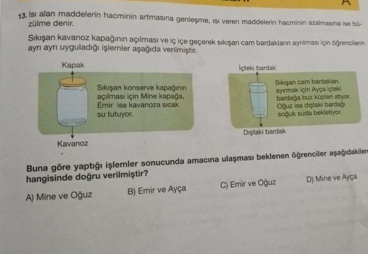 13. Isı alan maddelerin hacminin artmasına genleşme, ısı veren maddelerin hacminin azalmasına ise bü-
zülme denir.
Sıkışan kavanoz kapağının açılması ve iç içe geçerek sıkışan cam bardakların ayrılması için öğrencilerin
ayrı ayrı uyguladığı işlemler aşağıd