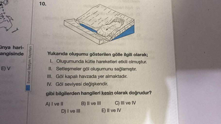 Cinya hari-
angisinde
E) V
Evrensel İletişim Yayınları
10.
Yukarıda oluşumu gösterilen gölle ilgili olarak;
I. Oluşumunda kütle hareketleri etkili olmuştur.
Setleşmeler göl oluşumunu sağlamıştır.
II.
III.
Göl kapalı havzada yer almaktadır.
IV. Göl seviyesi