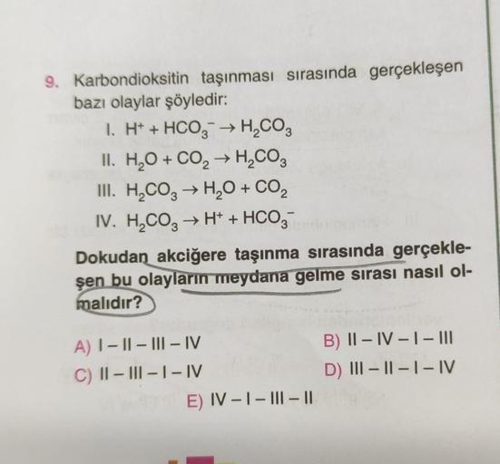 9. Karbondioksitin taşınması sırasında gerçekleşen
bazı olaylar şöyledir:
1. H+ + HCO3 → H₂CO3
II. H₂O + CO₂ → H₂CO3
2
III. H₂CO3 → H₂O + CO₂
IV. H₂CO3 → H+ + HCO3
Dokudan_akciğere taşınma sırasında gerçekle-
şen bu olayların meydana gelme sırası nasıl ol-