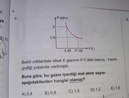 ir.
ya
2
E) 15
ole
6.
2
0,5
A) 0,4
P (atm)
4,48 17,92
Belirli miktardaki ideal X gazının 0°C'deki basınç - hacim
grafiği yukarıda verilmiştir.
B) 0,8
V (L)
Buna göre, bu gazın içerdiği mol atom sayısı
aşağıdakilerden hangisi olamaz?
C) 1,0
D) 1,2
E) 1,6
8.