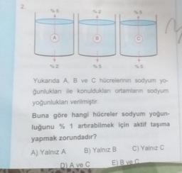 2.
%5
%2
B
%5
D) A ve C
%5
B) Yalnız B
%5
Yukarıda A, B ve C hücrelerinin sodyum yo-
ğunlukları ile konuldukları ortamların sodyum
yoğunlukları verilmiştir.
Buna göre hangi hücreler sodyum yoğun-
luğunu % 1 artırabilmek için aktif taşıma
yapmak zorundadır?
A) Yalnız A
~
C) Yalnız C
E) B ve C
