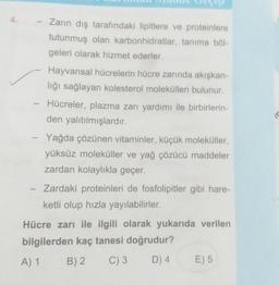 -
Hayvansal hücrelerin hücre zarında akışkan-
lığı sağlayan kolesterol molekülleri bulunur.
Hücreler, plazma zarı yardımı ile birbirlerin-
den yalıtılmışlardır.
-
- Yağda çözünen vitaminler, küçük moleküller,
Zarın dış tarafındaki lipitlere ve proteinlere
tutunmuş olan karbonhidratlar, tanıma böl-
geleri olarak hizmet ederler.
1
yüksüz moleküller ve yağ çözücü maddeler
zardan kolaylıkla geçer.
Zardaki proteinleri de fosfolipitler gibi hare-
ketli olup hızla yayılabilirler.
Hücre zarı ile ilgili olarak yukarıda verilen
bilgilerden kaç tanesi doğrudur?
A) 1
B) 2
C) 3
D) 4
E) 5