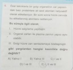 6.
Özel tekniklerle bir golgi organelinin zar yapısın-
daki bazı proteinlere ait azot atomları radyoaktif
olarak etiketleniyor. Bir süre sonra hücre zarında
bu etiketlenmiş atomlara rastlanıyor.
Bu süreçle ilgili olarak;
1. Hücre salgılama yapmıştır.
II. Organel zarları ile plazma zarının yapısı aynı
olabilir.
III. Golgi hücre zarı sentezlemeye özelleşmiştir.
gibi yargılardan hangisi kesinlikle doğru
değildir?
A) Yalnız I
B) Yalnız III
D) I ve III
C) I ve II
E) I, II ve III