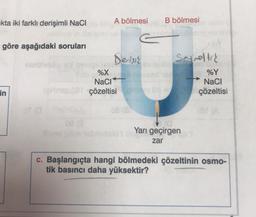 kta iki farklı derişimli NaCl
göre aşağıdaki soruları
ninblasög
in
A bölmesi
Derisik
%X
NaCl
çözeltisi pr
B bölmesi
Seyreltic
Yarı geçirgen
zar
%Y
NaCl
çözeltisi
→
c. Başlangıçta hangi bölmedeki çözeltinin osmo-
tik basıncı daha yüksektir?