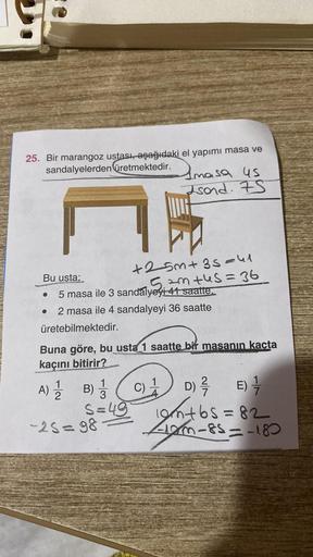 25. Bir marangoz ustası, aşağıdaki el yapımı masa ve
sandalyelerden üretmektedir.masa us
Isond. 75
Bu usta;
5 masa ile 3 sandalyeyi 41 saatte.
●
+25m+ 3 s=41
52mtus = 36
● 2 masa ile 4 sandalyeyi 36 saatte
üretebilmektedir.
Buna göre, bu usta 1 saatte bir 