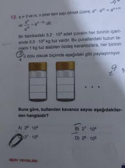 13. a * Ove m, n birer tam sayı olmak üzere, an am = an+m
n-m dir.
ve
Bir fabrikadaki 3,2 104 adet çuvalın her birinin içeri-
sinde 0,3-102 kg tuz vardır. Bu çuvallardaki tuzun ta-
mami 1 kg tuz alabilen özdeş kavanozlara, her birinin
3
u dolu olacak biçimde aşağıdaki gibi paylaştırılıyor.
A) 26-104
27-105
O
Buna göre, kullanılan kavanoz sayısı aşağıdakiler-
den hangisidir?
ADAY YAYINLARI
9
B) 27-104
D) 28-105
N
1