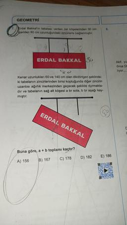 GEOMETRİ
Erdal Bakkal'ın tabelası verilen üst köşelerinden 30 cm
çeriden 80 cm uzunluğundaki zincirlerle bağlanmıştır.
ERDAL BAKKAL S
Kenar uzunlukları 60-ve 140 cm olan dikdörtgen şeklinde-
ki tabelanın zincirlerinden birisi koptuğunda diğer zincirin
uzantısı ağırlık merkezinden geçecek şekilde durmakta-
dır ve tabelanın sağ alt köşesi a br sola, b br aşağı kay-
mıştır.
ERDAL BAKKAL
Buna göre, a + b toplamı kaçtır?
A) 156
B) 167
C) 178
D) 182
8.
E) 186
DESD
Akif, yu
önce Do
liyor.