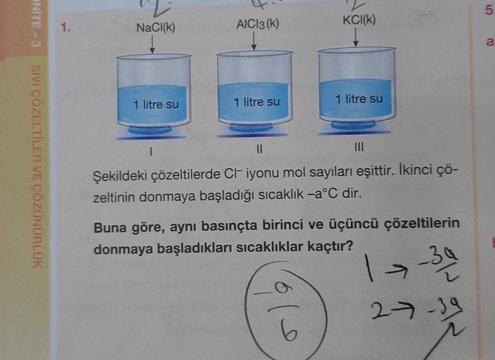 UNITE-3
SIVI ÇÖZELTİLER VE ÇÖZÜNÜRLÜK
1.
NaCl(k)
↓
1 litre su
AICI 3 (k)
1
1 litre su
2
KCI(K)
||
Şekildeki çözeltilerde CI iyonu mol sayıları eşittir. İkinci çö-
zeltinin donmaya başladığı sıcaklık -a°C dir.
1 litre su
$10
Buna göre, aynı basınçta birinci