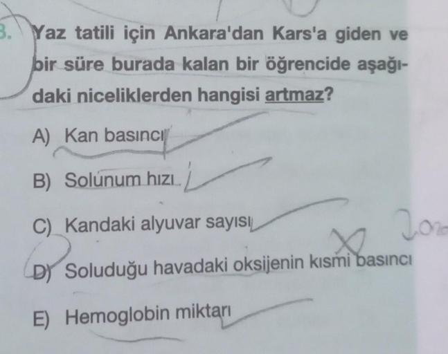 3. Yaz tatili için Ankara'dan Kars'a giden ve
bir süre burada kalan bir öğrencide aşağı-
daki niceliklerden hangisi artmaz?
A) Kan basıncı
B) Solunum hızı.
C) Kandaki alyuvar sayısı
(D) S
DY
Soluduğu havadaki oksijenin kısmi basıncı
E) Hemoglobin miktarı
2