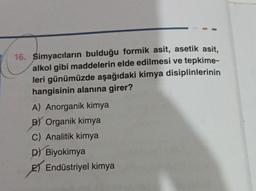 16. Simyacıların bulduğu formik asit, asetik asit,
alkol gibi maddelerin elde edilmesi ve tepkime-
leri günümüzde aşağıdaki kimya disiplinlerinin
hangisinin alanına girer?
A) Anorganik kimya
BY Organik kimya
C) Analitik kimya
D) Biyokimya
2) Endüstriyel kimya