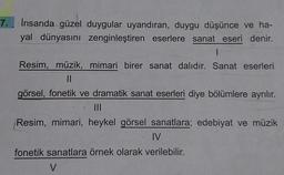 7.
İnsanda güzel duygular uyandıran, duygu düşünce ve ha-
yal dünyasını zenginleştiren eserlere sanat eseri denir.
1
Resim, müzik, mimari birer sanat dalıdır. Sanat eserleri
||
görsel, fonetik ve dramatik sanat eserleri diye bölümlere ayrılır.
|||
Resim, mimari, heykel görsel sanatlara; edebiyat ve müzik
IV
fonetik sanatlara örnek olarak verilebilir.
V