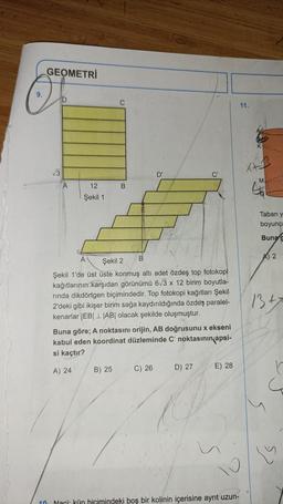 9.
GEOMETRİ
ID
√√3
12
Şekil 1
B
B
B) 25
D'
Şekil 2
Şekil 1'de üst üste konmuş altı adet özdeş top fotokopi
kağıtlarının karşıdan görünümü 6√3 x 12 birim boyutla-
rinda dikdörtgen biçimindedir. Top fotokopi kağıtları Şekil
2'deki gibi ikişer birim sağa kaydırıldığında özdeş paralel-
kenarlar |EB||AB| olacak şekilde oluşmuştur.
Buna göre; A noktasını orijin, AB doğrusunu x ekseni
kabul eden koordinat düzleminde C' noktasının apsi-
si kaçtır?
A) 24
C) 26
C'
D) 27
E) 28
10 Naci: kün biçimindeki boş bir kolinin içerisine ayrıt uzun-
11.
X+
M
Taban y
boyunca
Buna g
2
13.+7