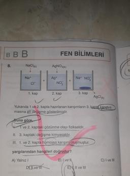 VED
BBB
8.
NaCl(k)
Na+
CIT
1. kap
+
DJ JL ve in
FEN BİLİMLERİ
AgNO3(k)
Ag+
NO3
AgCl(k)
Yukarıda 1 ve 2. kapta hazırlanan karışımların 3. kapta karıştırıl-
masına ait değişme gösterilmiştir.
Na+ NO3
2. kap
3. kap
Buna göre
41 ve 2. kaptaki çözünme olayı fizikseldir.
II. 3. kaptaki değişme kimyasaldır.
III. 1. ve 2. kapta homojen karışım oluşmuştur.
yargılarından hangileri doğrudur?
A) Yalnız I
B) Ive
EN II ve III
C) I ve III