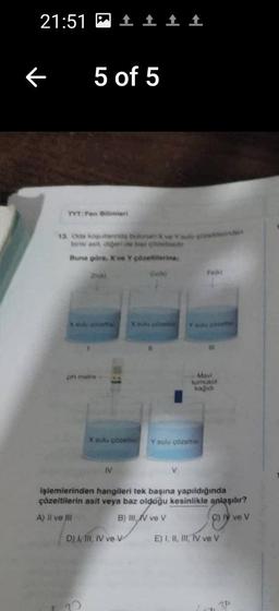 21:51
←
5 of 5
TYT Fen Bilimleri
13. Oda kopularnda bulunan ve Yugos
birini asit diğeri de bar cod
Buna göre, X ve Y çözeltilerine
260
pH metre
IV
↑ ↑
Xahi con
X sulu çözelte Y sulu çözeltisi
D) I, II, IV ve V
Fejk!
(
Mavi
turnusol
kağıdı
işlemlerinden hangileri tek başına yapıldığında
çözeltilerin asit veya baz olduğu kesinlikle anlaşılır?
A) Il ve Ill
B) III
ve V
C) y ve V
E) I, II, III, IV ve V
3P